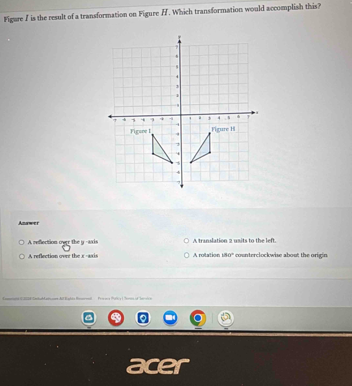 Figure I is the result of a transformation on Figure H. Which transformation would accomplish this?
Answer
A reflection over the y -axis A translation 2 units to the left.
A reflection over the x -axis A rotation 180° counterclockwise about the origin
Convmght 02024 DeltaMatsom All Rights Reserved. Privacy Policy | Terms of Service
acer