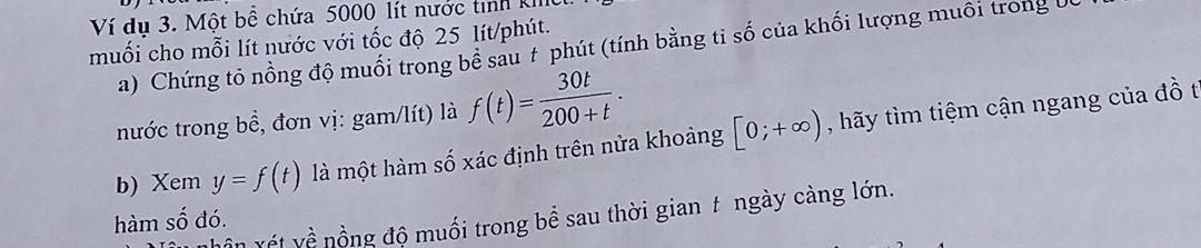 Ví du 3. Một bề chứa 5000 lít nước tinh k 
muối cho mỗi lít nước với tốc độ 25 lít /phút. 
a) Chứng tỏ nồng độ muối trong bể sau # phút (tính bằng tỉ số của khối lượng muôi trong U 
nước trong bề, đơn vị: gam/lít) là f(t)= 30t/200+t . 
b) Xem y=f(t) là một hàm số xác định trên nửa khoảng [0;+∈fty ) , hãy tìm tiệm cận ngang của đồ t 
n ết về nồng độ muối trong bể sau thời gian t ngày càng lớn. 
hàm số đó.