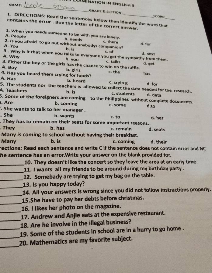 ER eXAMinatión in enGlISH 9
NAME:_
GRADE & SECTION: SCORE:
I. DIRECTIONS: Read the sentences below then identify the word that_
contains the error . Box the letter of the correct answer.
1. When you needs someone to be with you are lonely.
A. People b. needs c. there
2. Is you afraid to go out without anybodys companion? d. for
b. is
A. You c. of d. next
3 . Why is it that when you talks to everyone you get the sympathy from them.
A. Why b. you c. talks d. get
3. Either the boy or the girls has the chance to win on the raffle.
A. Boy b. girls c. the
4. Has you heard them crying for foods? has
A. Has b. heard c. cryin g d. for
5. The students nor the teachers is allowed to collect the data needed for the research.
A. Teachers b. is c. students d. data
5. Some of the foreigners are coming to the Philippines without complete documents.
. Are b. coming c. some d.to
. She wants to talk to her manager .
. She b. wants c. to d. her
. They has to remain on their seats for some important reasons.
They b. has c. remain d. seats
Many is coming to school without having their breakfast.
Many b. is c. coming d. their
rections: Read each sentence and write C if the sentence does not contain error and NC
he sentence has an error.Write your answer on the blank provided for.
_10. They doesn’t like the concert so they leave the area at an early time.
_
11. I wants all my friends to be around during my birthday party .
_
12. Somebady are trying to get my bag on the table.
_13. Is you happy today?
_
14. All your answers is wrong since you did not follow instructions properly.
_
15.She have to pay her debts before christmas.
_
16. I likes her photo on the magazine.
_
17. Andrew and Anjie eats at the expensive restaurant.
_
18. Are he involve in the illegal business?
_
19. Some of the students in school are in a hurry to go home .
_
20. Mathematics are my favorite subject.