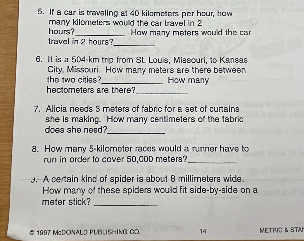 If a car is traveling at 40 kilometers per hour, how 
many kilometers would the car travel in 2
hours?_ How many meters would the car 
travel in 2 hours?_ 
6. It is a 504-km trip from St. Louis, Missouri, to Kansas 
City, Missouri. How many meters are there between 
the two cities?_ How many 
hectometers are there?_ 
7. Alicia needs 3 meters of fabric for a set of curtains 
she is making. How many centimeters of the fabric 
does she need?_ 
8. How many 5-kilometer races would a runner have to 
run in order to cover 50,000 meters?_ 
3. A certain kind of spider is about 8 millimeters wide. 
How many of these spiders would fit side-by-side on a 
meter stick?_ 
1997 McDONALD PUBLISHING CO. 14 METRIC & STAN