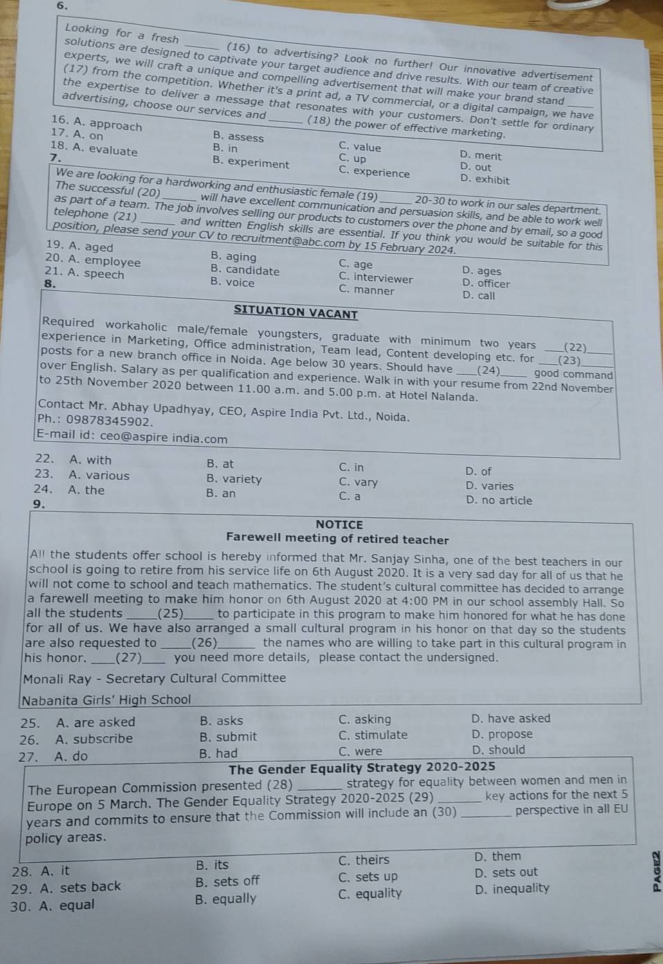 Looking for a fresh _(16) to advertising? Look no further! Our innovative advertisement
solutions are designed to captivate your target audience and drive results. With our team of creative
experts, we will craft a unique and compelling advertisement that will make your brand stand
1 7) from the competition. Whether it's a print ad, a TV commercial, or a digital campaign, we have
the expertise to deliver a message that resonates with your customers. Don't settle for ordinary
advertising, choose our services and (18) the power of effective marketing.
16. A. approach B. assess_
17. A. on C. value D. merit
B. in
7. C. up
18. A. evaluate B. experiment C. experience D. exhibit
D. out
We are looking for a hardworking and enthusiastic female (19) 20-30 to work in our sales department.
The successful (20) will have excellent communication and persuasion skills, and be able to work well
as part of a team. The job involves selling our products to customers over the phone and by email, so a good
telephone (21) and written English skills are essential. If you think you would be suitable for this
position, please send your CV to recruitment@abc.com by 15 February 2024.
19. A. aged B. aging C. age D. ages
20. A. employee B. candidate C. interviewer
8. B. voice D. officer
21. A. speech C. manner D. call
SITUATION VACANT
Required workaholic male/female youngsters, graduate with minimum two years (22)
experience in Marketing, Office administration, Team lead, Content developing etc. for (23)
posts for a new branch office in Noida. Age below 30 years. Should have (24) good command
over English. Salary as per qualification and experience. Walk in with your resume from 22nd November
to 25th November 2020 between 11.00 a.m. and 5.00 p.m. at Hotel Nalanda.
Contact Mr. Abhay Upadhyay, CEO, Aspire India Pvt. Ltd., Noida.
Ph.: 09878345902.
E-mail id: ceo@aspire india.com
22. A. with B. at C. in
D. of
23. A. various B. variety C. vary D. varies
24. A. the B. an C. a D. no article
9.
NOTICE
Farewell meeting of retired teacher
All the students offer school is hereby informed that Mr. Sanjay Sinha, one of the best teachers in our
school is going to retire from his service life on 6th August 2020. It is a very sad day for all of us that he
will not come to school and teach mathematics. The student’s cultural committee has decided to arrange
a farewell meeting to make him honor on 6th August 2020 at 4:00 PM in our school assembly Hall. So
all the students _(25)_ to participate in this program to make him honored for what he has done
for all of us. We have also arranged a small cultural program in his honor on that day so the students
are also requested to _(26)_ the names who are willing to take part in this cultural program in
his honor. _(27)_ you need more details, please contact the undersigned.
Monali Ray - Secretary Cultural Committee
Nabanita Girls' High School
25. A. are asked B. asks C. asking D. have asked
26. A. subscribe B. submit C. stimulate D. propose
27. A. do B. had C. were D. should
The Gender Equality Strategy 2020-2025
The European Commission presented (28) _strategy for equality between women and men in
Europe on 5 March. The Gender Equality Strategy 2020-2 025(29) _key actions for the next 5
years and commits to ensure that the Commission will include an (30) _perspective in all EU
policy areas.
28. A. it B. its C. theirs
D. them
29. A. sets back B. sets off
C. sets up D. sets out
C. equality
30. A. equal B. equally D. inequality