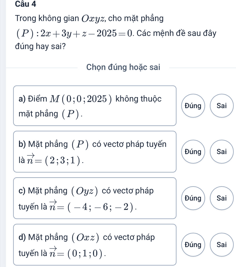 Trong không gian Oxyz, cho mặt phẳng
(P):2x+3y+z-2025=0. Các mệnh đề sau đây
đúng hay sai?
Chọn đúng hoặc sai
a) Điểm M(0;0;2025) không thuộc
Đúng Sai
mặt phẳng (P).
b) Mặt phẳng ( P) có vectơ pháp tuyến
là vector n=(2;3;1).
Đúng Sai
c) Mặt phẳng ( Oyz) có vectơ pháp
Đúng Sai
tuyến là vector n=(-4;-6;-2).
d) Mặt phẳng (Ox z ) có vectơ pháp
Đúng Sai
tuyến là vector n=(0;1;0).