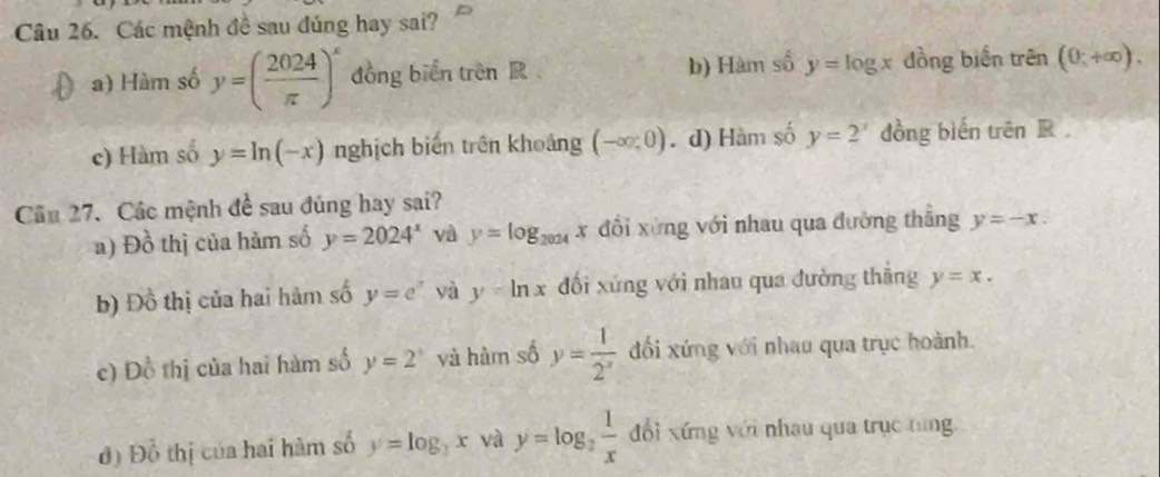 Các mệnh đề sau đúng hay sai?
a) Hàm số y=( 2024/π  )^x đồng biển trên R b) Hàm số y=log x đồng biến trên 1 (0,+∈fty ).
c) Hàm số y=ln (-x) nghịch biến trên khoảng (-∈fty ,0). d) Hàm số y=2^x dồng biến trhat enR
Câu 27. Các mệnh đề sau đúng hay sai?
a) Đồ thị của hàm số y=2024^x và y=log _2024x x đổi xứng với nhau qua đường thăng y=-x.
b) Đồ thị của hai hàm số y=e^x yà y=ln x đối xứng với nhau qua đường thăng y=x.
c) D_0^(2 thị của hai hàm số y=2^x) và hàm số y= 1/2^x  đối xứng với nhau qua trục hoành.
d ) 1 )^ 0/O  hị ủa hai hàm số y=log _2x và y=log _2 1/x  đổi xứng với nhau qua trục tùng