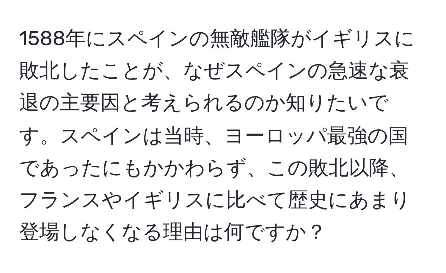 1588年にスペインの無敵艦隊がイギリスに敗北したことが、なぜスペインの急速な衰退の主要因と考えられるのか知りたいです。スペインは当時、ヨーロッパ最強の国であったにもかかわらず、この敗北以降、フランスやイギリスに比べて歴史にあまり登場しなくなる理由は何ですか？