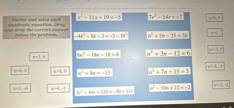 Factor and solve each x^2-11x+19=-5 7r^2-14r=-7 x=6.5
quadratic equation. Drag
drap the correct answer 
below the problem. -4k^2-8k-3=-3-5k^2 b^2+5b-35=3b x=1
x=3.8 6n^2-18n-18=6 n^2+3n-12=6 x=-7.5
x=-5, -3
x=6,4 x=8,0 n^2+8n=-15 n^2+7n+15=5
x=3,-6 x=4,-1
n^2-10n+22=-2 x=-5,-2
5r^2-44r+120=-30+11r