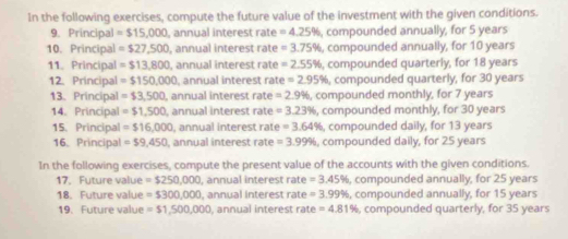 In the following exercises, compute the future value of the investment with the given conditions. 
9. Principal =$15,000 , annual interest rate =4.25% , compounded annually, for 5 years
10. Principal =$27,500 , annual interest rate =3.75% , compounded annually, for 10 years
11. Principal =$13,800 , annual interest rate =2.55% , compounded quarterly, for 18 years
12. Principal =$150,000 , annual interest rate =2.95% , compounded quarterly, for 30 years
13. Principal =$3,500 , annual interest rate =2.9% , compounded monthly, for 7 years
14. Principal =$1,500 , annual interest rate =3.23% , compounded monthly, for 30 years
15.Principal =$16,000 , annual interest rate =3.64% , compounded daily, for 13 years
16. Principal =$9,450 , annual interest rate =3.99% , compounded daily, for 25 years
In the following exercises, compute the present value of the accounts with the given conditions. 
17. Future value =$250,000 I, annual interest rate =3.45% , compounded annually, for 25 years
18. Future value =$300,000 , annual interest rate =3.99% , compounded annually, for 15 years
19. Future value = $1,500,000 , annual interest rate =4.81% , compounded quarterly, for 35 years