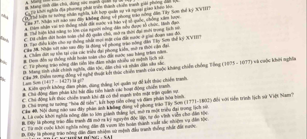 A. Mang t c
B. Mang tính dân chủ, dùng sức mạnh quân sự de bộ
Cừ Từ khởi nghĩa địa phương phát triển thành chiến tranh giải phóng dân lộu.
nhà D. Thể hiện tư tưởng nhân nghĩa, kết hợp quân sự và ngoại giao khéo léo.
Cầu 37. Nhận xét nào sau đây không đúng về phong trào nông dân Tây Sơn thế kỷ XVIII?
A. Đảm nhận vai trò thống nhất đất nước và bảo vệ tổ quốc, chống xâm lược.
B. Thể hiện khả năng to lớn của người nông dân nếu được tổ chức, lãnh đạo.
đánh C. Đã chẩm dứt hoàn toàn chế độ quân chủ, mở ra thời đại mới trong lịch sử.
D. Tạo điều kiện cho sự thống nhất mọi mặt của đất nước ở giai đoạn sau đó.
Câu 38. Nhận xét nào sau đây là đúng về phong trào nông dân Tây Sơn thế kỷ XVIII?
A. Chấm dứt sự tồn tại của các triều đại phong kiến, mở ra thời cận đại.
hức B. Đem đến sự thống nhất hoàn toàn cho đất nước sau hàng trăm năm.
C. Từ phong trào nông dân tiến lên đảm nhận nhiều sứ mệnh lịch sử.
D. Mang tính chất chính nghĩa, dân tộc, dân chủ và nhân dân sâu sắc.
lậc
Cầu 39. Điểm tương đồng về nghệ thuật kết thúc chiến tranh của cuộc kháng chiến chống Tống (1075 - 1077) và cuộc khởi nghĩa
Lam Sơn (1417 - 1427) là gi?
A. Kiên quyết không đàm phán, dùng thắng lợi quân sự đề kết thúc chiến tranh.
B. Chủ động đàm phán khi bắt đầu tiến hành các hoạt động chiến tranh.
C. Chủ động kết thúc chiến tranh khi đã có thể mạnh trên mặt trận quân sự.
D. Chú trọng tư tưởng “hòa đề tiến”, kết hợp tiến công và đàm phán hòa bình.
Câu 40. Nội dung nào sau đây phản ảnh không đúng về phong trào Tây Sơn (1771-1802) đối với tiến trình lịch sử Việt Nam?
A. Là cuộc khởi nghĩa nông dân to lớn giành thắng lợi, mở ra một triều đại trong lịch sử.
B. Đây là phong trào đấu tranh đã mở ra kỷ nguyên độc lập, tự do vĩnh viễn cho dân tộc.
C. Từ một cuộc khởi nghĩa nông dân đã vươn lên hoàn thành xuất sắc nhiệm vụ dân tộc.
D. Đây là phong trào nông dân đảm nhiệm sứ mệnh đấu tranh thống nhất đất nước.
ChiÊM ĐÚNG - SAi