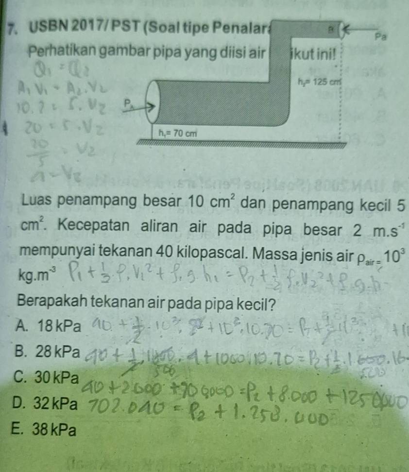 USBN 2017/ PST (Soal tipe Penalara B Pa 
Perhatikan gambar pipa yang diisi air ikut ini!
h_2=125cm
P_lambda 
h_1=70cm
Luas penampang besar 10cm^2 dan penampang kecil 5
cm^2. Kecepatan aliran air pada pipa besar 2m.s^(-1)
mempunyai tekanan 40 kilopascal. Massa jenis air P_air=10^3
kg.m^(-3)
Berapakah tekanan air pada pipa kecil?
A. 18 kPa
B. 28 kPa
C. 30 kPa
D. 32 kPa
E. 38 kPa