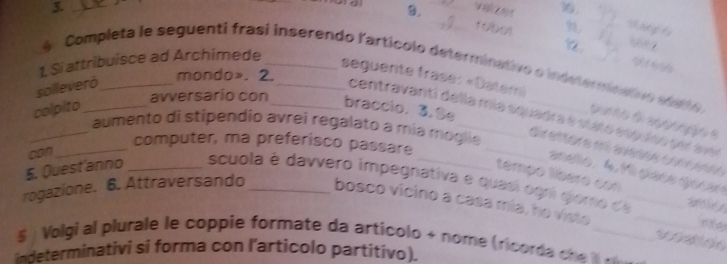 Wih et 16. 
9. 
1. Si attribuisce ad Archimede __ 
S 
Completa le seguenti frasi inserendo l'artícolo determinativo o indsterminativo edetto. 
seguente frase: «Datemi 
solleveró_ 
mondo». 2. 
avversario con 
colpito_ 
braccio. 3.Se 
centravantí della mía squadra e mata cspuído sor ave 
_aumento di stípendio avrei regalato a mía móglie 

l tị t l g ga 
_computer, ma preferisco passare _ 
can 
tempo tber o e 

_ 
5. Quest'anno _ scuola é davvero impegnativa e quasi ogri giomo d 
rogazione. 6. Attraversando _bosco vicino a casa mia, ho viste 

5 ) Volgi al plurale le coppie formate da articolo + nome (ricorda c he _ 

indeterminativi si forma con l’articolo partitivo).