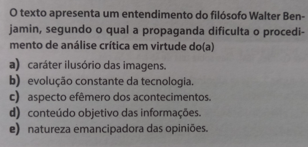 texto apresenta um entendimento do filósofo Walter Ben-
jamin, segundo o qual a propaganda dificulta o procedi-
mento de análise crítica em virtude do(a)
a) caráter ilusório das imagens.
b) evolução constante da tecnologia.
c) aspecto efêmero dos acontecimentos.
d) conteúdo objetivo das informações.
e) natureza emancipadora das opiniões.