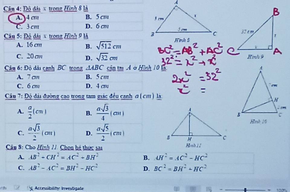 Đô dải x trong Hình 8 là
A. 4 cm B. 5 cm
C. 3 cm D. 6 cm
* Câu 5: Độ dài x trong Hình 9 là
A. 16 cm
B. sqrt(512)cm
C. 20 cm
D. sqrt(32)cm
Câu 6: Độ dài cạnh BC trong △ ABC cận tại Aở Hình 10 Là
A. 7 an B. 5 cm
C. 6 cm D. 4 cm
Cầu 7: Độ đài đường cao trong tam giác đều canh σ ( cm) là:
A.  a/2 (cm)  asqrt(3)/4 (cm)
B.
C.  asqrt(3)/2 (cm) D.  asqrt(5)/2 (cm)
Câu 8: Cho Hình 11. Chọn bà thức sa Hiình 1 1
A. AB^2+CH^2=AC^2+BH^2 B. AH^2=AC^2-HC^2
C. AB^2-AC^2=BH^2-HC^2 D. BC^2=BH^2+HC^2
( Accessibility: Investigate 100%