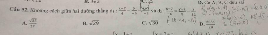 B. 3sqrt(3) C. 25 D. Cả A, B, C đều sai
Câu 52. Khoảng cách giữa hai đường thẳng dị:  (x-2)/4 = y/-6 = (z+1)/-8  và d_2: (x-7)/-6 = (y-2)/9 = z/12 
A.  sqrt(35)/17  B. sqrt(29) C. sqrt(30)
D.  sqrt(854)/29 
(x-1+t (x=2+t'