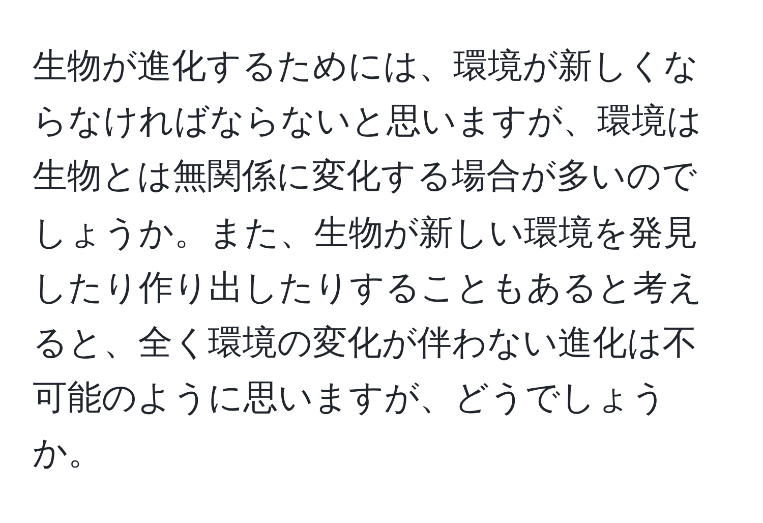 生物が進化するためには、環境が新しくならなければならないと思いますが、環境は生物とは無関係に変化する場合が多いのでしょうか。また、生物が新しい環境を発見したり作り出したりすることもあると考えると、全く環境の変化が伴わない進化は不可能のように思いますが、どうでしょうか。