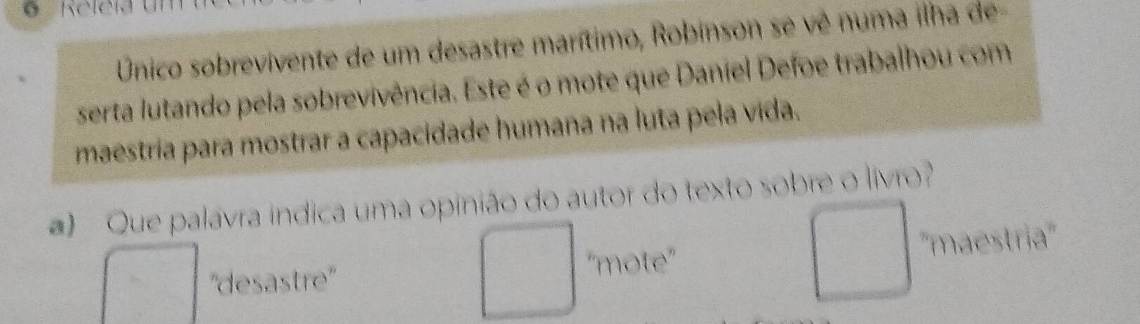 Único sobrevivente de um desastre marítimo, Robinson se vê numa ilha de
serta lutando pela sobrevivência. Este é o mote que Daniel Defoe trabalhou com
maestría para mostrar a capacidade humana na luta pela vida.
) Que palavra indica uma opinião do autor do texto sobre o livro?
''desastre''
''mote'' ''maestria''