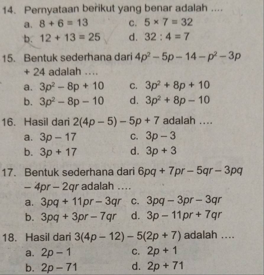 Pernyataan berikut yang benar adalah ....
a. 8+6=13 C. 5* 7=32
b. 12+13=25 d. 32:4=7
15. Bentuk sederhana dari 4p^2-5p-14-p^2-3p
+ 24 adalah …
a. 3p^2-8p+10 C. 3p^2+8p+10
b. 3p^2-8p-10 d. 3p^2+8p-10
16. Hasil dari 2(4p-5)-5p+7 adalah ....
a. 3p-17 C. 3p-3
b. 3p+17 d. 3p+3
17. Bentuk sederhana dari 6pq+7pr-5qr-3pq
-4pr-2qr adalah ....
a. 3pq+11pr-3qr C. 3pq-3pr-3qr
b. 3pq+3pr-7qr d. 3p-11pr+7qr
18. Hasil dari 3(4p-12)-5(2p+7) adalah ....
a. 2p-1 C. 2p+1
b. 2p-71 d. 2p+71