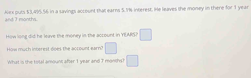 Alex puts $3,495.56 in a savings account that earns 5.1% interest. He leaves the money in there for 1 year
and 7 months. 
How long did he leave the money in the account in YEARS? □ 
How much interest does the account earn? □ 
What is the total amount after 1 year and 7 months? □