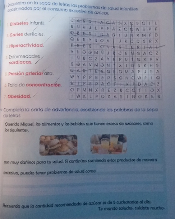 Encuentra en la sopa de letras los problemas de salud infantiles 
ocasionados por el consumo excesivo de azúcar, 
* Diabetes infantil, 
2 Caries dentales. 
Hiperactividad. 
Enfermedades 
cardiacas. 
5. Presión arterial alta, 
6 Falta de concentración. 
7.Obesidad. 
Completa la carta de advertencia, escribiendo las palabras de la sopa 
de letras 
Querido Miguel, los alimentos y las bebidas que tienen exceso de azúcares, como 
los siguientes, 
son muy cañinos para tu salud. Si continúas comiendo estos productos de manera 
excesiva, puedes tener problemas de salud como 
Recuerda que la cantidad recomendada de azúcar es de 5 cucharadas al día, 
Te mando saludos, culdate mucho.