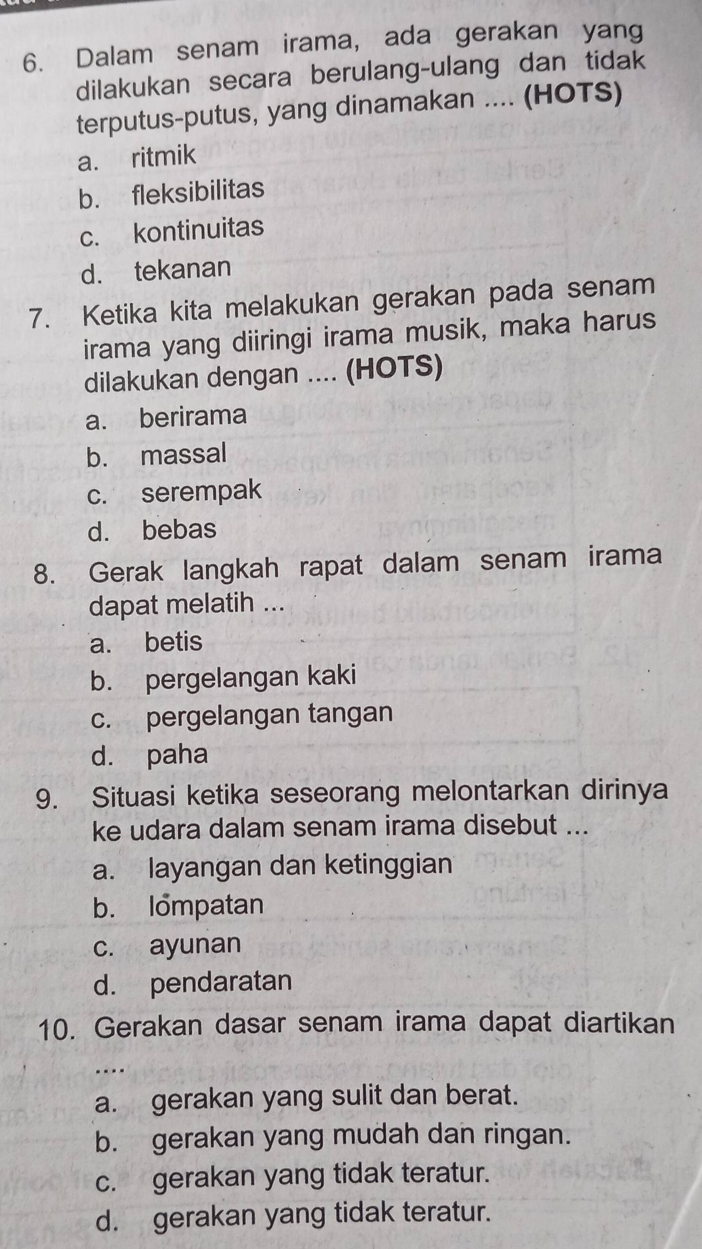 Dalam senam irama, ada gerakan yang
dilakukan secara berulang-ulang dan tidak
terputus-putus, yang dinamakan .... (HOTS)
a. ritmik
b. fleksibilitas
c. kontinuitas
d. tekanan
7. Ketika kita melakukan gerakan pada senam
irama yang diiringi irama musik, maka harus
dilakukan dengan .... (HOTS)
a. berirama
b. massal
c. serempak
d. bebas
8. Gerak langkah rapat dalam senam irama
dapat melatih ...
a. betis
b. pergelangan kaki
c. pergelangan tangan
d. paha
9. Situasi ketika seseorang melontarkan dirinya
ke udara dalam senam irama disebut ...
a. layangan dan ketinggian
b. Iompatan
c. ayunan
d. pendaratan
10. Gerakan dasar senam irama dapat diartikan
----
a. gerakan yang sulit dan berat.
b. gerakan yang mudah dan ringan.
c. gerakan yang tidak teratur.
d. gerakan yang tidak teratur.