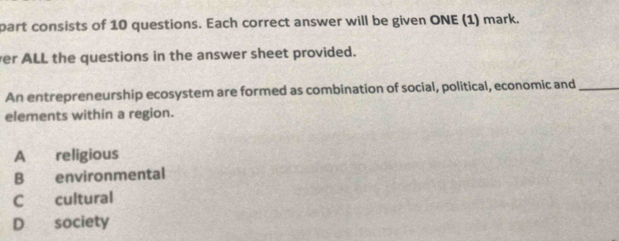 part consists of 10 questions. Each correct answer will be given ONE (1) mark.
ver ALL the questions in the answer sheet provided.
An entrepreneurship ecosystem are formed as combination of social, political, economic and_
elements within a region.
A €£religious
B environmental
C cultural
D society