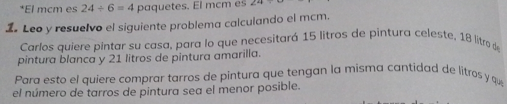 El mcm es 24/ 6=4 paquetes. El mcm es 24/
1. Leo y resuelvo el siguiente problema calculando el mcm. 
Carlos quiere pintar su casa, para lo que necesitará 15 litros de pintura celeste, 18 litro de 
pintura blanca y 21 litros de pintura amarilla. 
Para esto el quiere comprar tarros de pintura que tengan la misma cantidad de litros y que 
el número de tarros de pintura sea el menor posible.