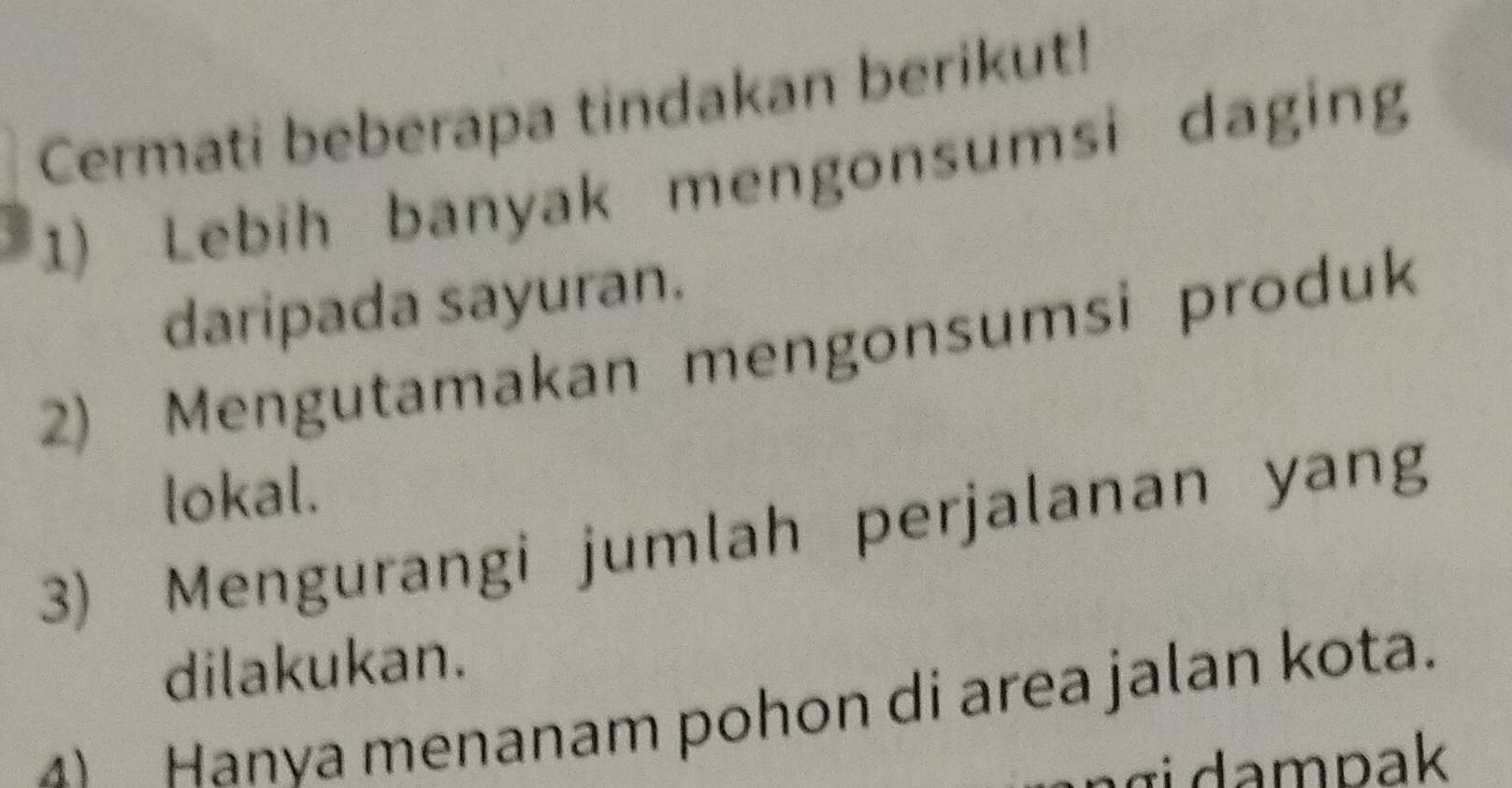 Cermati beberapa tindakan berikut!
1) Lebih banyak mengonsumsi daging
daripada sayuran.
2) Mengutamakan mengonsumsi produk
lokal.
3) Mengurangi jumlah perjalanan yang
dilakukan.
4 Hanya menanam pohon di area jalan kota.