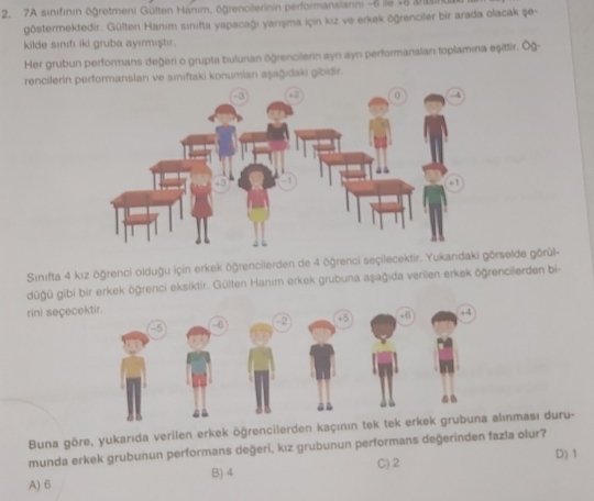 7A sinifının ögretmeni Gülten Hanım, ögrencilerinin performanslanni -6 ia 18 aa
göstermektedir. Gülten Hanım sınifta yapacağı yanışma için kız ve erkek öğrenciler bir arada olacak şe-
kilde sınıf iki gruba ayımıştır.
Her grubun performans değeri o grupta bulunan öğrencilerin ayn ayn performanalan toplamına eşittir. Ög-
rencilerin prmansları ve sınıftaki konumlan aşağıdaki gibidir.
Sınıfta 4 kız öğrenci olduğu için erkek öğrencilerden de 4 öğrenci seçilecektir. Yukandrselde görül-
düğü gibi bir erkek öğrenci eksiktir. Gülten Hanım erkek grubuna aşağıda verilen erkek öğrencilerden bi-
rini seçec
Buna göre, yukarıda verilen erkek öğrencilerden kaçınınnması duru-
munda erkek grubunun performans değeri, kız grubunun performans değerinden fazla olur?
C) 2 D) 1
A) 6 B) 4