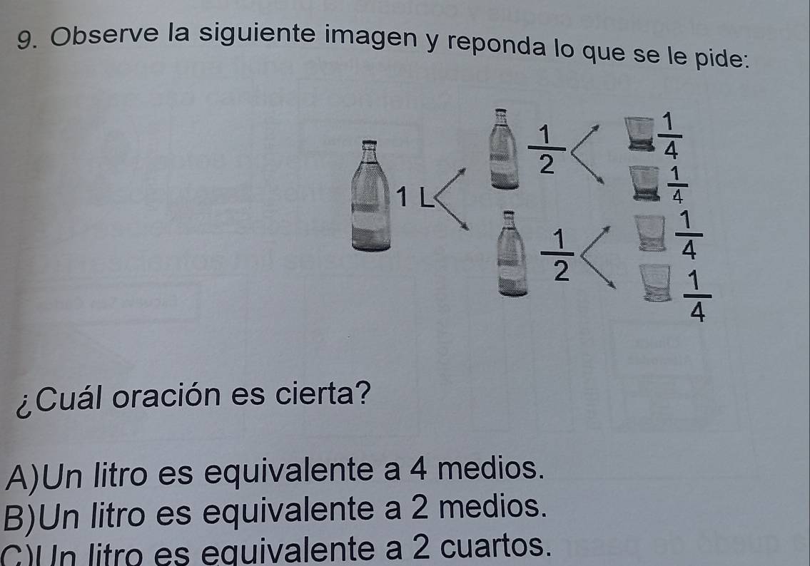 Observe la siguiente imagen y reponda lo que se le pide:
¿Cuál oración es cierta?
A)Un litro es equivalente a 4 medios.
B)Un litro es equivalente a 2 medios.
C)Un litro es equivalente a 2 cuartos.