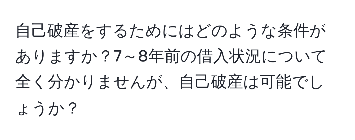 自己破産をするためにはどのような条件がありますか？7～8年前の借入状況について全く分かりませんが、自己破産は可能でしょうか？