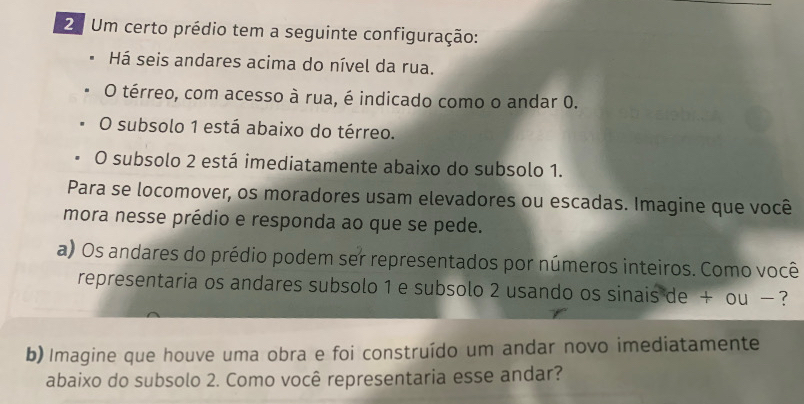 2º Um certo prédio tem a seguinte configuração: 
Há seis andares acima do nível da rua. 
O térreo, com acesso à rua, é indicado como o andar 0. 
O subsolo 1 está abaixo do térreo. 
O subsolo 2 está imediatamente abaixo do subsolo 1. 
Para se locomover, os moradores usam elevadores ou escadas. Imagine que você 
mora nesse prédio e responda ao que se pede. 
a) Os andares do prédio podem ser representados por números inteiros. Como você 
representaria os andares subsolo 1 e subsolo 2 usando os sinais de + ou − ? 
b) Imagine que houve uma obra e foi construído um andar novo imediatamente 
abaixo do subsolo 2. Como você representaria esse andar?