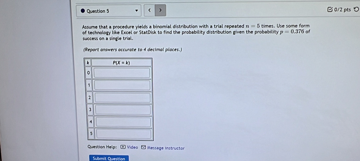 □ 0/2 pts つ
<
Assume that a procedure yields a binomial distribution with a trial repeated  n=5 times. Use some form
of technology like Excel or StatDisk to find the probability distribution given the probability p=0.376 of
success on a single trial.
(Report answers accurate to 4 decimal places.)
Question Help: Video Message instructor
Submit Question