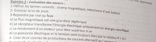 évaluation des savoirs : 
aux apprenants 
1-Définir les termes suivants : champ magnétique, inductance d’une bobine 
2- Enoncer la loi de Joule 
3-Repondre par vrai ou faux 
a) Le flux magnétique est une grandeur algébrique 
b) Le récepteur transforme l'énergie électrique uniquement en énergie calorifique 
c) Le rendement d'un moteur peut être supérieur à un 
d) La puissance électrique et la tension sont toujours liées par la relation P=U.I
4- Citer deux sources de productions du courant alternatif au Camer