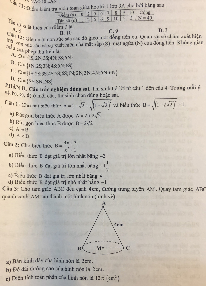 Vào 10 lăn 1
Cầu 11: Điểm kiểtoán giữa học kì 1 lớp 9A cho bởi bảng sau:
Tần số xuất hiện của điểm 7 là:
A. 8 C. 9 D. 3
B. 10
Câu 12: Gieo một con súc sắc sau đó gieo một đồng tiền xu. Quan sát số chẩm xuất hiện
trên con súc sắc và sự xuất hiện của mặt sấp (S), mặt ngữa (N) của đồng tiền. Không gian
mẫu của phén thử trên là:
A. Omega = 1S;2N;3S;4N;5S;6N
B. Omega = 1N;2S;3N;4S;5N;6S
C. Omega = 1S;2S;3S;4S;5S;6S;1N;2N;3N;4N;5N;6N
D. Omega = SS;SN;NS
PHÀN II. Câu trắc nghiệm đúng sai. Thí sinh trả lời từ câu 1 đến câu 4. Trong mỗi ý
a), b), c), d) ở mỗi câu, thí sinh chọn đúng hoặc sai.
Câu 1: Cho hai biểu thức A=1+sqrt(2)+sqrt((1-sqrt 2))^2 và biểu thức B=sqrt((1-2sqrt 2))^2+1.
a) Rút gọn biểu thức A được A=2+2sqrt(2)
b) Rút gọn biểu thức B được B=2sqrt(2)
c) A=B
d) A
Câu 2: Cho biểu thức B= (4x+3)/x^2+1 
a) Biểu thức B đạt giá trị lớn nhất bằng −2
b) Biểu thức B đạt giá trị lớn nhất bằng -1 1/2 
c) Biểu thức B đạt giá trị lớn nhất bằng 4
d) Biểu thức B đạt giá trị nhỏ nhất bằng −1
Câu 3: Cho tam giác ABC đều cạnh 4cm, đường trung tuyển AM . Quay tam giác ABC
quanh cạnh AM tạo thành một hình nón (hình vẽ).
a) Bán kính đáy của hình nón là 2cm.
b) Độ dài đường cao của hình nón là 2cm.
c) Diện tích toàn phần của hình nón là 12π (cm^2)