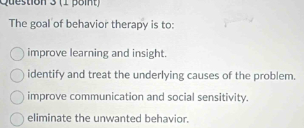 The goal of behavior therapy is to:
improve learning and insight.
identify and treat the underlying causes of the problem.
improve communication and social sensitivity.
eliminate the unwanted behavior.