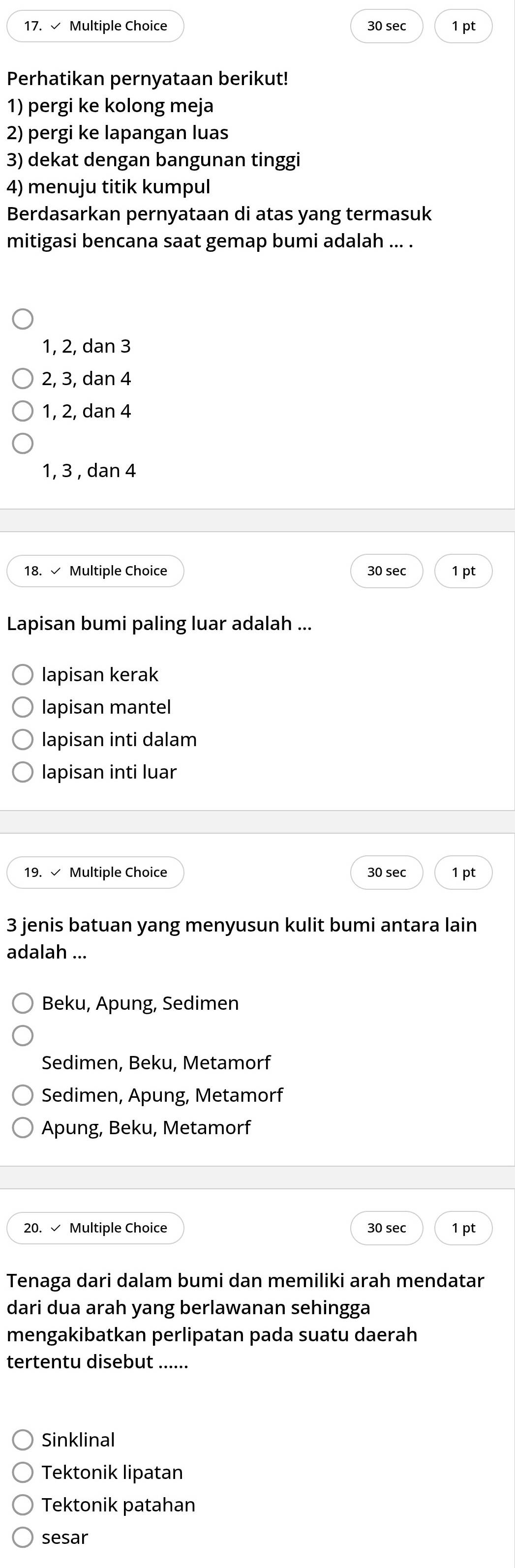 √ Multiple Choice 30 sec 1 pt
Perhatikan pernyataan berikut!
1) pergi ke kolong meja
2) pergi ke lapangan luas
3) dekat dengan bangunan tinggi
4) menuju titik kumpul
Berdasarkan pernyataan di atas yang termasuk
mitigasi bencana saat gemap bumi adalah ... .
1, 2, dan 3
2, 3, dan 4
1, 2, dan 4
1, 3 , dan 4
18. √ Multiple Choice 30 sec 1 pt
Lapisan bumi paling luar adalah ...
lapisan kerak
lapisan mantel
lapisan inti dalam
lapisan inti luar
19. √ Multiple Choice 30 sec 1 pt
3 jenis batuan yang menyusun kulit bumi antara lain
adalah ...
Beku, Apung, Sedimen
Sedimen, Beku, Metamorf
Sedimen, Apung, Metamorf
Apung, Beku, Metamorf
20. √ Multiple Choice 1 pt
30 sec
Tenaga dari dalam bumi dan memiliki arah mendatar
dari dua arah yang berlawanan sehingga
mengakibatkan perlipatan pada suatu daerah
tertentu disebut
Sinklinal
Tektonik lipatan
Tektonik patahan
sesar