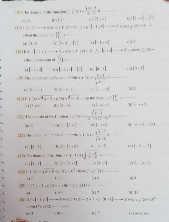 (16) The domain of the function f:f(x)= (sqrt(x)-2)/x-3 is ()^n=-()2A-
+1+cos x+11+11+11
(a) (b)  3 (c) [2,∈fty [ (d)  2,-|- 3
(17) If f:18^+to 0 where f(X)=X-5. g:[-1+5]to B where g(x)=x-2
s then the domain of ( f/g ) is_
(a) |0,5| (b) |0· 5|- 2 (e) [-1,∈fty [ (d)
(18)If f_1:[-2,3] ，where f_1(x)=x· f_2:[0· 4]to □  , where f_2(x)=
s then the domain of (frac f_1f_2)= _
(a) [-2,4[ (b) [-2,4[- 0 (c) |0,3| (d) [0,3]
(19) The domain of the function f where f(X)= (x+1)/sqrt[3](x-1)  is_
(a) 3k- 1 (b) m- -1 (c) [-1,∈fty [ (d)
(20) If f(x)=sqrt[3](x-3),g(x)=sqrt(3-x) , then the domain of ( f/g ) is_
、 (a) |3,∈fty | (b) |3,∈fty | (c) ]-∈fty ,3[ (d) ]-∈fty +3]
7 (21) The domain of the function f:f(x)= (sqrt(x-4))/(x-3)(x-5) is..............
(a) (b) x- 3,5 (c) [4,∈fty [ (d) [4,∈fty [- 5
(22) The domain of the function f where f(x)= (sqrt[4](x-3))/sqrt[4](5-x)  is_
:,
(a) ]3· 5] (b) Z- 3,5 (c) [3,5] (d)  -3,-5
(23) The domain of the function f:f(x)sqrt(frac 3-x)5-x i_
(a) ]3,5] (b) □ -[3,5] (c) [3,5] (d) 3-[3+5[
(24)If f(x)=sqrt(x+5),g(x)=x^2 , then (fcirc g)(2)= _
(a) 7 (b) 3 (c)4 (d)9
(25 ) I f f(1)=4,g(4)=7 , then (gcirc f)(1)= _
(a) 1 (b) 4 (c)7 (d) 11
(26) If f:[-2,3] ] where f(X)=X+1 , g:[0,2]to R where g(x)=x^2
, then (fcirc g)(2)=

(a)4 (b) - 1 (c) 5 (d) undefined.