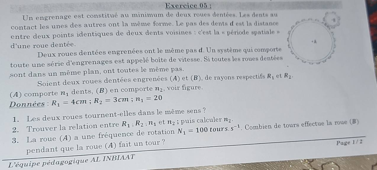 Un engrenage est constitué au minimum de deux roues dentées. Les dents au 
contact les unes des autres ont la même forme. Le pas des dents d est la distance 
entre deux points identiques de deux dents voisines : c'est la « période spatiale » 
d'une roue dentée. 
Deux roues dentées engrenées ont le même pas d. Un système qui comporte 
toute une série d'engrenages est appelé boîte de vitesse. Si toutes les roues dentées 
sont dans un même plan, ont toutes le même pas. 
Soient deux roues dentées engrenées (A) et (B), de rayons respectifs R_1 et R_2. 
(A) comporte n_1 dents, (B) en comporte n_2 , voir figure. 
Données : R_1=4cm; R_2=3cm; n_1=20
1. Les deux roues tournent-elles dans le même sens ? 
2. Trouver la relation entre R_1; R_2; n_1 et n_2; puis calculer n_2. 
3. La roue (A) a une fréquence de rotation N_1=100 tours. s^(-1). Combien de tours effectue la roue (B) 
pendant que la roue (A) fait un tour ? 
L’équipe pédagogique AL INBIAAT Page 1 / 2