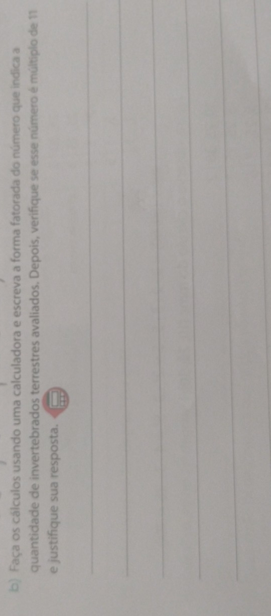 Faça os cálculos usando uma calculadora e escreva a forma fatorada do número que indica a 
quantidade de invertebrados terrestres avaliados. Depois, verifique se esse número é múltiplo de 11
e justifique sua resposta. 
_ 
_ 
_ 
_ 
_ 
_