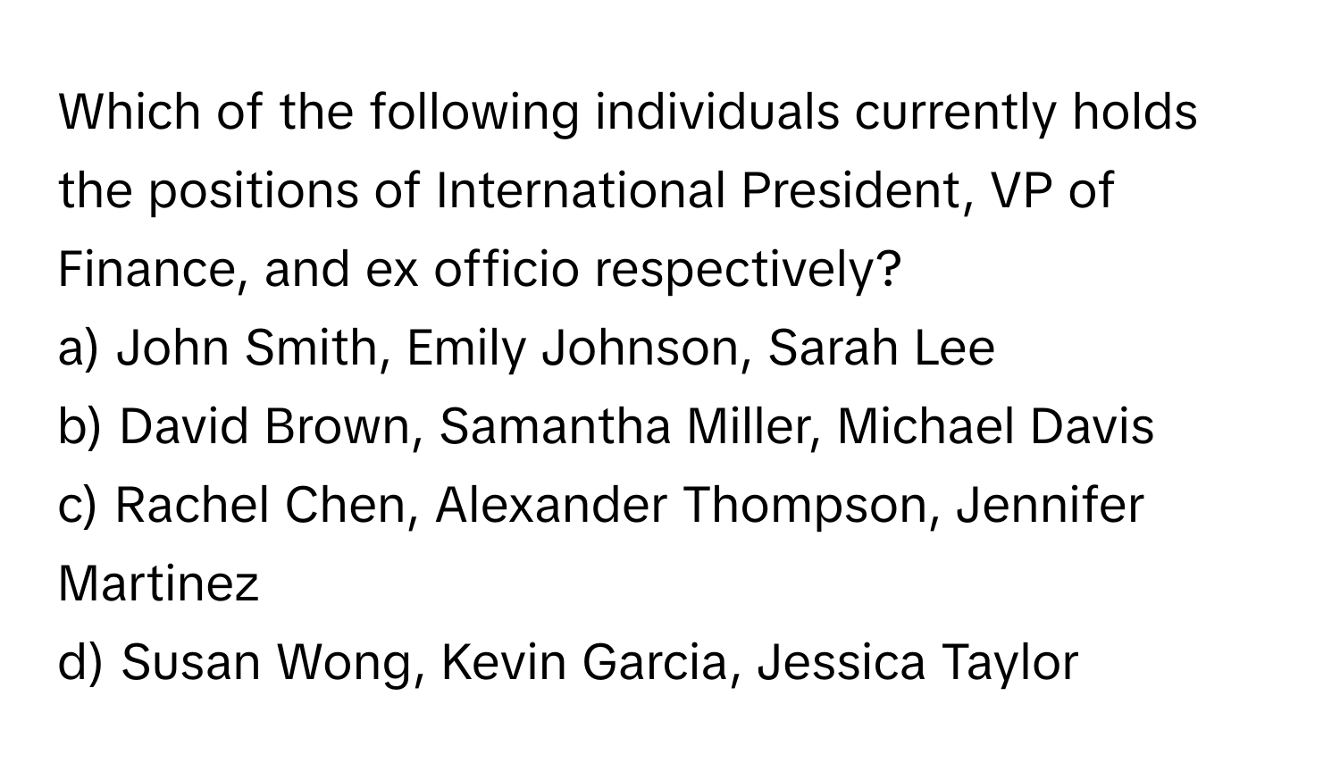 Which of the following individuals currently holds the positions of International President, VP of Finance, and ex officio respectively?

a) John Smith, Emily Johnson, Sarah Lee 
b) David Brown, Samantha Miller, Michael Davis 
c) Rachel Chen, Alexander Thompson, Jennifer Martinez 
d) Susan Wong, Kevin Garcia, Jessica Taylor