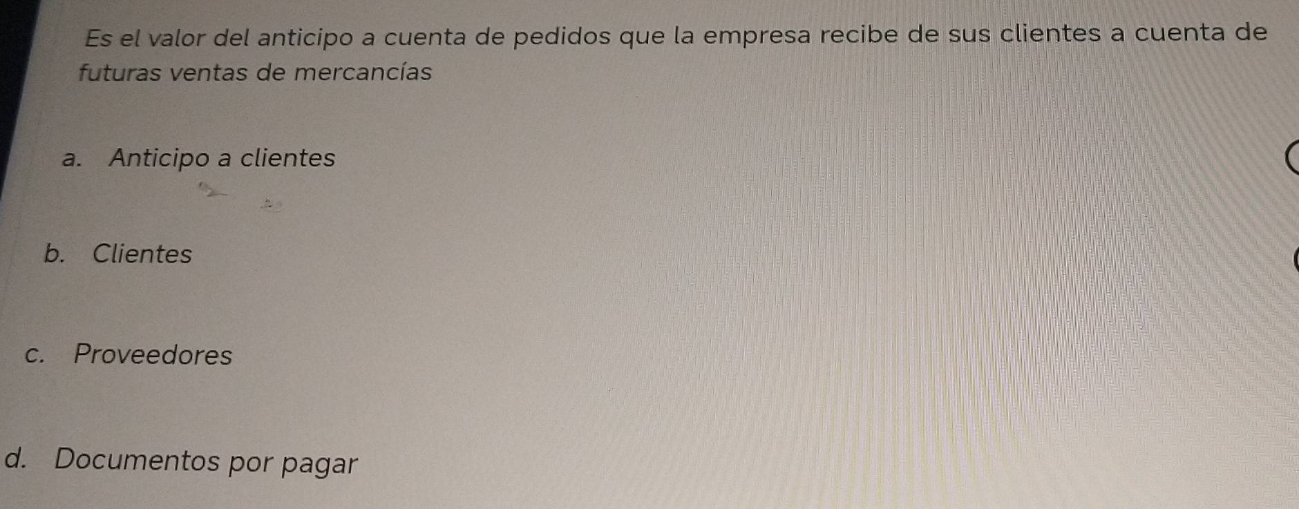 Es el valor del anticipo a cuenta de pedidos que la empresa recibe de sus clientes a cuenta de
futuras ventas de mercancías
a. Anticipo a clientes
b. Clientes
c. Proveedores
d. Documentos por pagar