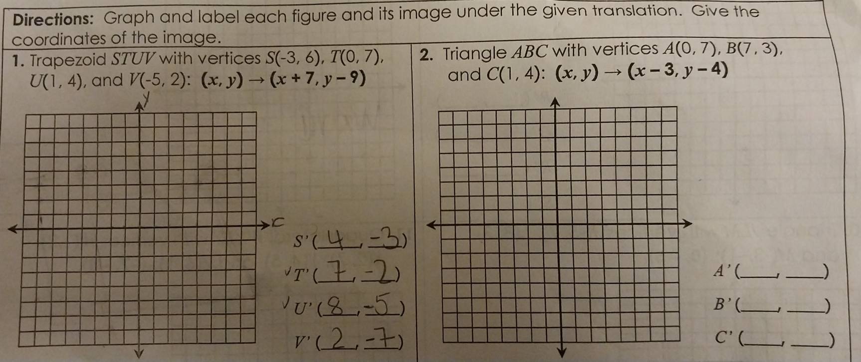 Directions: Graph and label each figure and its image under the given translation. Give the
coordinates of the image.
1. Trapezoid STUV with vertices S(-3,6),T(0,7), 2. Triangle ABC with vertices A(0,7),B(7,3),
and
U(1,4) , and V(-5,2):(x,y)to (x+7,y-9) C(1,4):(x,y)to (x-3,y-4)
_)
_)
A' _1 _)
_)
B' _
_)
(_
_)
C'(
_
_)
V