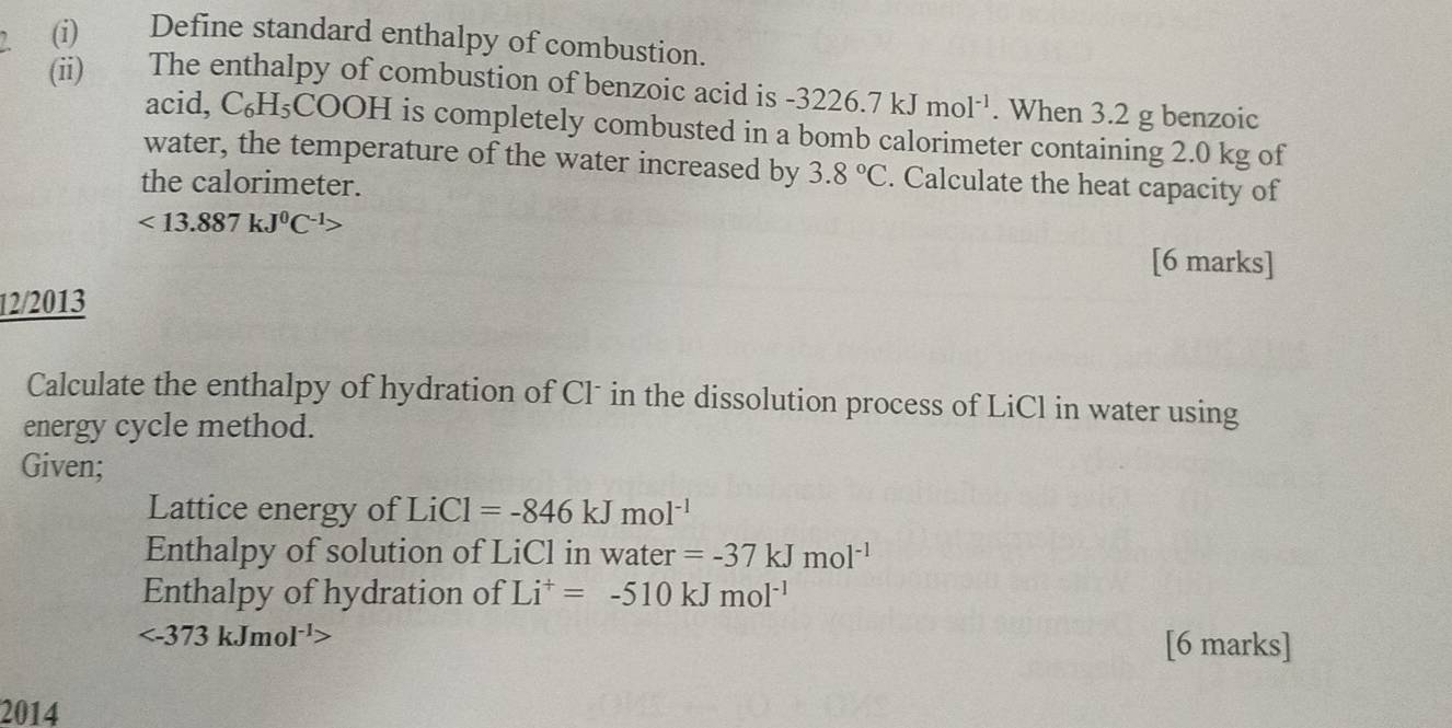 Define standard enthalpy of combustion. 
(ii) The enthalpy of combustion of benzoic acid is -3226.7kJmol^(-1). When 3.2 g benzoic 
acid, C_6H_5 COOH is completely combusted in a bomb calorimeter containing 2.0 kg of 
water, the temperature of the water increased by 3.8°C. Calculate the heat capacity of 
the calorimeter.
<13.887kJ^0C^(-1)>
[6 marks] 
12/2013 
Calculate the enthalpy of hydration of Clˉ in the dissolution process of LiCl in water using 
energy cycle method. 
Given; 
Lattice energy of Li LiCl=-846kJmol^(-1)
Enthalpy of solution of LiCl in water =-37kJmol^(-1)
Enthalpy of hydration of Li^+=-510kJmol^(-1)

[6 marks] 
2014