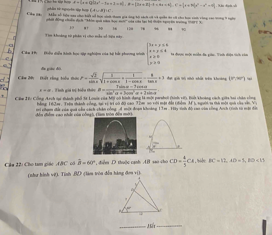 Chu 17: Cho ba tập hợp A= x∈ Q|2x^2-5x+2=0 ,B= 2x∈ Z|-5<4x<6 ,C= x∈ N|x^3-x^4=0. Xác định số
phần tử nguyên tập hợp (A∪ B)∪ C.
Câu 18: Mẫu số liệu sau cho biết số học sinh tham gia úng hộ sách cũ và quần áo cũ cho học sinh vùng cao trong 9 ngày
phát động chiến dịch ''Món quả năm học n 104° của câu lạc bộ thiện nguyện trường THPT X:
37 87 30 56 120 78 96 88 92
Tìm khoảng tử phân vị cho mẫu số liệu này.
Câu 19: Biểu diễn hình học tập nghiệm của hệ bắt phương trình beginarrayl 3x+y≤ 6 x+y≤ 4 x≥ 0 y≥ 0endarray. ta đưược một miền đa giác. Tính diện tích của
đa giác đó.
Câu 20: Biết rằng biểu thức P= sqrt(2)/sin x sqrt(frac 1)1+cos x+ 1/1-cos x - 8/tan x +3 đạt giá trị nhỏ nhất trên khoàng (0°,90°) tại
x=a. Tính giá trị biểu thức B= (7sin alpha -7cos alpha )/sin^3alpha +3cos^3alpha +2sin alpha  .
Câu 21: Cổng Arch tại thành phố St Louis của Mỹ có hình đạng là một parabol (hình vẽ). Biết khoảng cách giữa hai chân công
bằng 162m . Trên thành cổng, tại vị trí có độ cao 72m so với mặt đất (điểm M ), người ta thá một quả cầu sắt. Vị
trí chạm đất của quả cầu cách chân công Á một đoạn khoảng 17m . Hãy tính độ cao của công Arch (tính từ một đất
đến điểm cao nhất của cống), (làm tròn đến mét).
A
Câu 22: Cho tam giác ABC có widehat B=60° , điểm D thuộc cạnh AB sao cho CD= 4/5 CA , biết: BC=12,AD=5,BD<15</tex>
(như hình vẽ). Tính BD (làm tròn đến hàng đơn vị).
_Hếi_