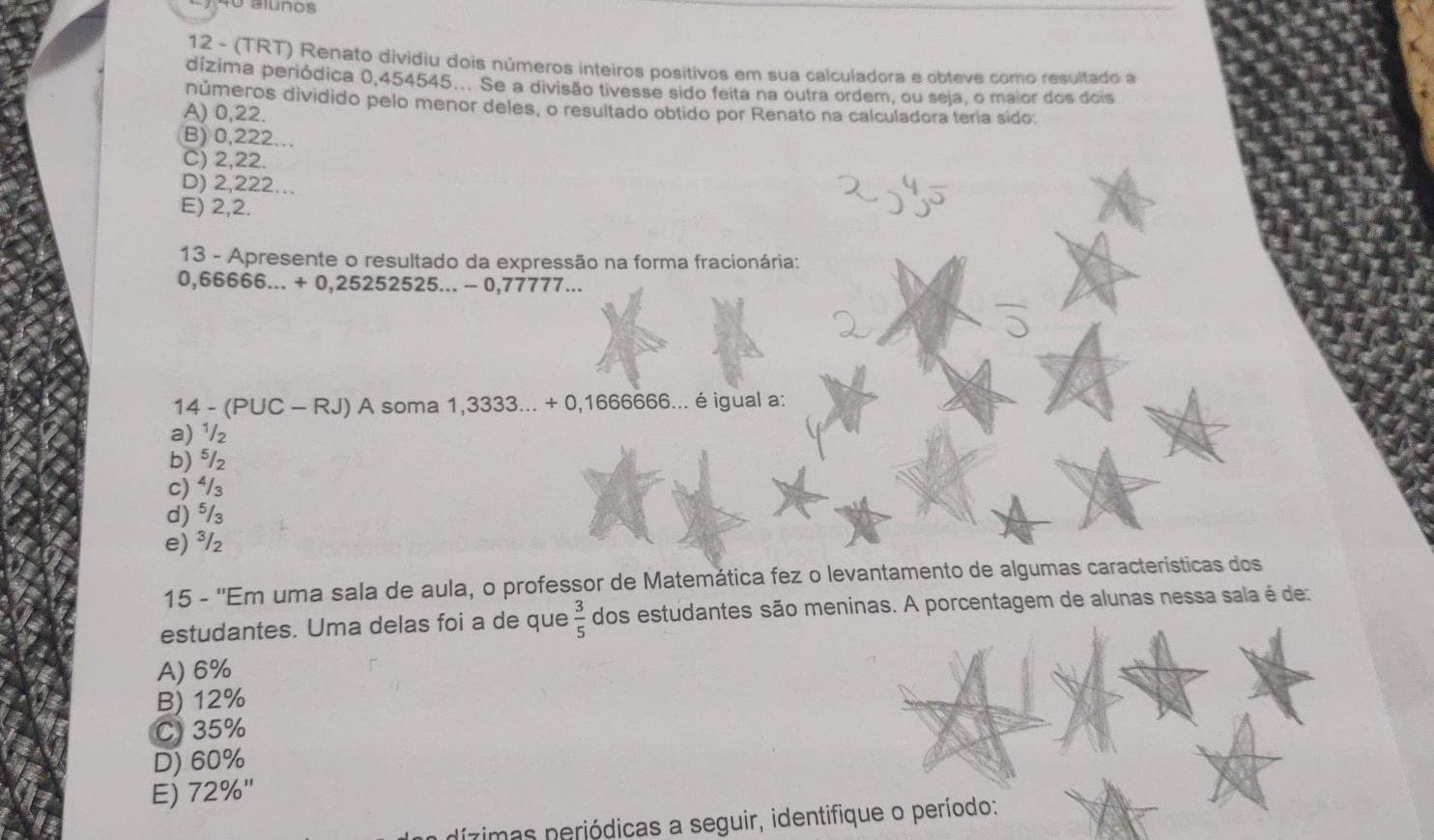 alunos
12 - (TRT) Renato dividiu dois números inteiros positivos em sua calculadora e obteve como resultado a
dízima periódica 0,454545... Se a divisão tivesse sido feita na outra ordem, ou seja, o maior dos dois
números dividido pelo menor deles, o resultado obtido por Renato na calculadora teria sido:
A) 0,22.
B) 0,222...
C) 2,22.
D) 2,222...
E) 2,2.
13 - Apresente o resultado da expressão na forma fracionária:
0,66666...+0,252525...-0,7777... 
14-(PUC-RJ) A soma 1,3333...+0,166666... é igual a:
a) ¹/₂
b) 5J
c) ⁴/₃
d) ⁵/₃
e) ³/₂
15 - ''Em uma sala de aula, o professor de Matemática fez o levantamento de algumas características dos
estudantes. Uma delas foi a de que  3/5  dos estudantes são meninas. A porcentagem de alunas nessa sala é de:
A) 6%
B) 12%
C) 35%
D) 60%
E) 72% ''
dízimas periódicas a seguir, identifique o período: