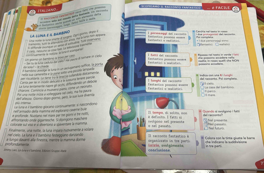 ITALIANO.
II RACCONTO FANTASTICO narra fattí che possono
SCOPRIAMO IL RACCONTO FANTASTICO è FACILE
accadere solo nel mondo della fantasía. Un racconto
é fantastico anche quando un solo elemento della
storia (personaggio, luogo, fatto) NON è reale.
LA LUNA E IL BAMBINO
I personaggi del racconto Cerchia nel testo in rosso i  due protagonisti del racconto.
Una notte la luna smette di sorgere. Ogni giorno, dopo il
tramonto, tutti la attendono con ansia, ma la luna non appare.
fantastico possono essere Poi completa
Si diffonde ovunque un senso di solitudine. Tutti osservano
fantastici o realistici. * I due personaggi sono:
il cielo, nessuno sa cosa fare. La televisione trasmette
* fantastici. realistici
continuamente la notizia: la luna é scomparsa!
Un giorno un bambino la trova per caso.
- Seí tu la luna caduta dal cielo? Hai paura di tornare in cielo
I fatti del racconto Ripassa nel testo in verde i fatt
fantastico possono essere che possono accadere nella
fantastici o realistici. realtà; in rosso quelli che NON
da sola? - le chiede. possono accadere.
Il bambino avvolge la luna in un asciugamano soffice, la porta
nella sua cameretta e la pone sotto una piccola lampada
Indica con una X i luoghi
per riscaldarla. La tiene tra le braccia cullandola dolcemente.
Canta per leí in modo delicato e le sussurra tenere parole.
La luna lentamente riapre gli occhi, diffondendo un debole
I luoghi del racconto del racconto. Poi completa.
fantastico possono essere 、 Il cielo.
fantastici o realistici. I parco. La casa del bambino.
chiarore. Comincia a muoversi piano, come un neonato.
Poi una notte inizia a volteggiare nel cielo, ma ha paura
dell'altezza. Giorno dopo giorno, però, la sua luce diventa
ll mare.
più intensa.
La luna e il bambino giocano continuamente: si nascondono
nell'armadio della mamma ed esplorano caverne buie Quando si svolgono i fatti
Il tempo, di solito, non
e profonde. Nuotano nel mare per tre giorni e tre notti, del racconto?
è definito. I fatti si
affrontando onde gigantesche. Si dipingono maschere svolgono nel presente _Nel presente.
colorate sul viso e si divertono a spaventare la mamma. o nel passato. Nel passato. Nel futuro.
Finalmente, una notte, la luna impara nuovamente a volare
nel cielo. La luna e il bambino festeggiano danzando Il racconto fantastico è
a lungo davanti alla finestra, mentre la mamma dorme organizzato in tre parti: Colora con le tinte qiuste le barre
che indicano la suddivisione
profondamente. inizio, svolgimento, in tre parti.
Jimmy Liao, La Iuna e il bambino, Edizioni Gruppo Abele conclusione.
7