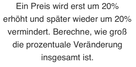 Ein Preis wird erst um 20%
erhöht und später wieder um 20%
vermindert. Berechne, wie groß 
die prozentuale Veränderung 
insgesamt ist.