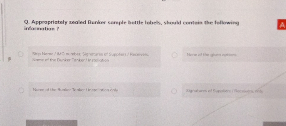 Appropriately sealed Bunker sample bottle labels, should contain the following
information ?
A
Ship Name / IMO number, Signatures of Suppliers / Receivers. None of the given options
Name of the Bunker Tanker / Installation
Name of the Bunker Tanker / Installation only Signatures of Suppliers / Receivers, only