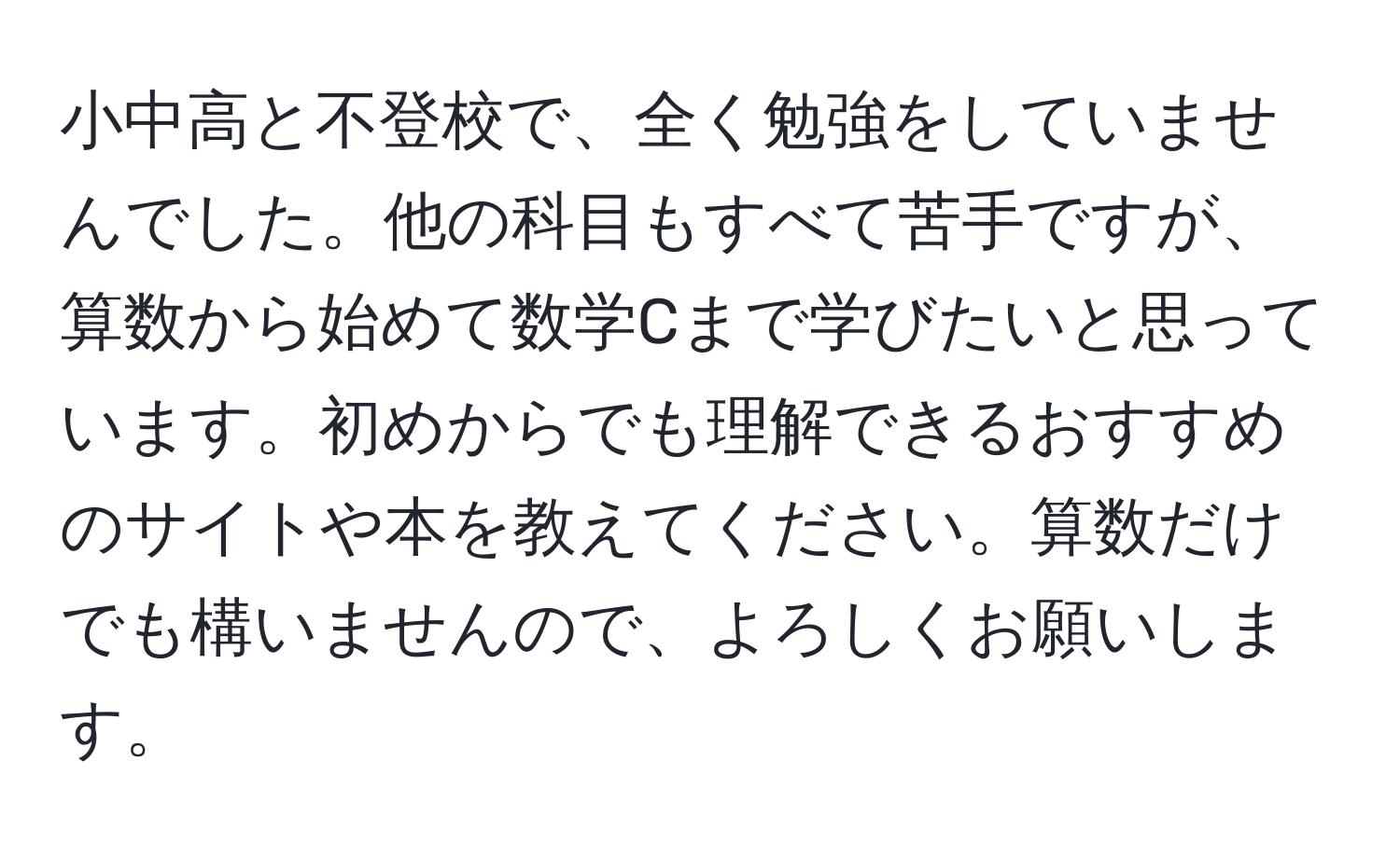 小中高と不登校で、全く勉強をしていませんでした。他の科目もすべて苦手ですが、算数から始めて数学Cまで学びたいと思っています。初めからでも理解できるおすすめのサイトや本を教えてください。算数だけでも構いませんので、よろしくお願いします。