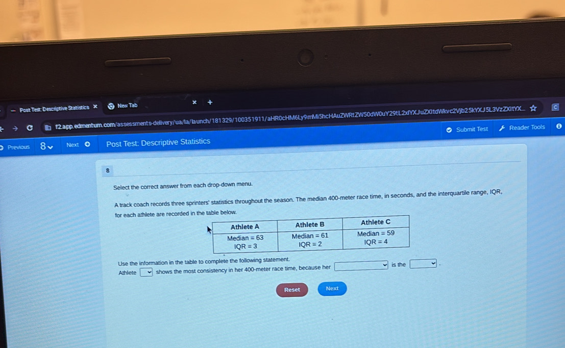 Post Test: Descriptive Statistics New Tab x
f2.app.edmentum.com/assessments-delivery/ua/la/launch/181329/100351911/aHR0cHM6Ly9mMi5hcHAuZWRtZW50dW0uY29tL2xYXJuZXItdWkvc2Vjb25kYXJ5L3VzZXtYX...
Submit Test Reader Tools
Previous Next Post Test: Descriptive Statistics
8
Select the correct answer from each drop-down menu.
A track coach records three sprinters' statistics throughout the season. The median 400-meter race time, in seconds, and the interquartile range, IQR,
for each athlete are recorded in
Use the information in the table to complete the following statement.
Athlete □ shows the most consistency in her 400-meter race time, because her □ is the □ .
Reset Next