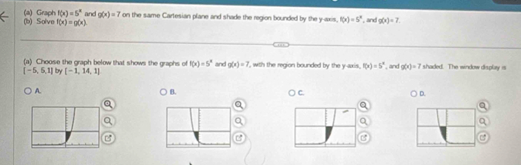 Graph f(x)=5^x and g(x)=7 on the same Cartesian plane and shade the region bounded by the y-axis, f(x)=5^x , and
(b) Solve f(x)=g(x). g(x)=7. 
(a) Choose the graph below that shows the graphs of f(x)=5^x and g(x)=7 ', with the region bounded by the y-axis, f(x)=5^x , and g(x)=7 shaded. The window display is
[-5,5,1] by [-1,14,1]
A.
B.
) C. D.
B