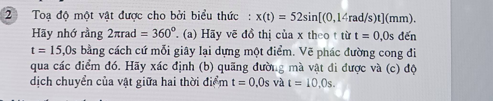 Toạ độ một vật được cho bởi biểu thức: x(t)=52sin [(0,14rad/s)t](mm). 
Hãy nhớ rằng 2π rad=360°. (a) Hãy vẽ đồ thị của x theo t từ t=0,0s ( iến
t=15,0s bằng cách cứ mỗi giây lại dựng một điểm. Vẽ phác đường cong đi 
qua các điểm đó. Hãy xác định (b) quãng đường mà vật đi được và (c) độ 
dịch chuyển của vật giữa hai thời điểm t=0,0s và t=10,0s.